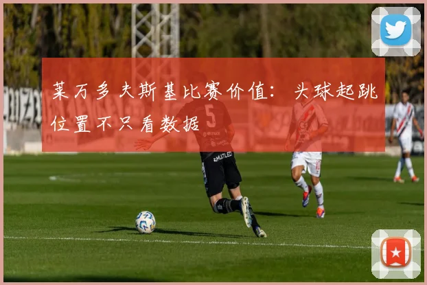 莱万多夫斯基比赛价值：头球起跳位置不只看数据