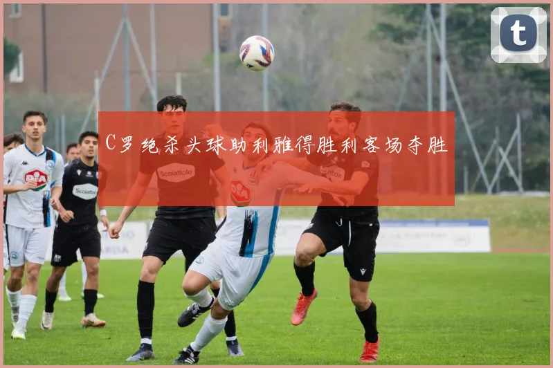 C罗绝杀头球助利雅得胜利客场夺胜