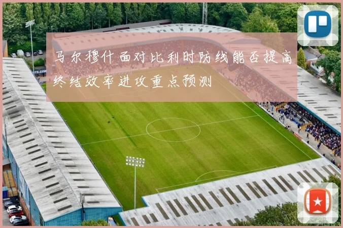 马尔穆什面对比利时防线能否提高终结效率进攻重点预测