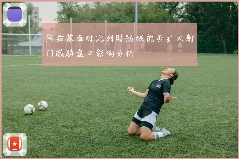阿兹蒙面对比利时防线能否扩大射门威胁盘口影响分析