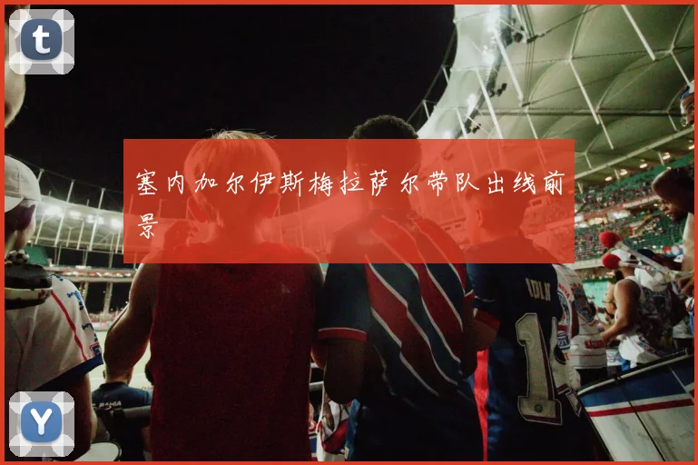 塞内加尔伊斯梅拉萨尔带队出线前景