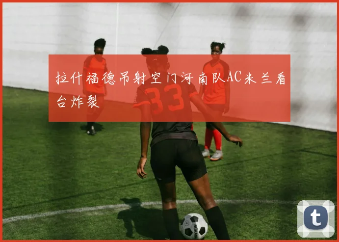 拉什福德吊射空门河南队AC米兰看台炸裂