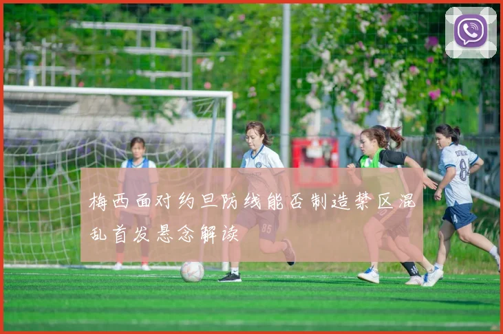 梅西面对约旦防线能否制造禁区混乱首发悬念解读