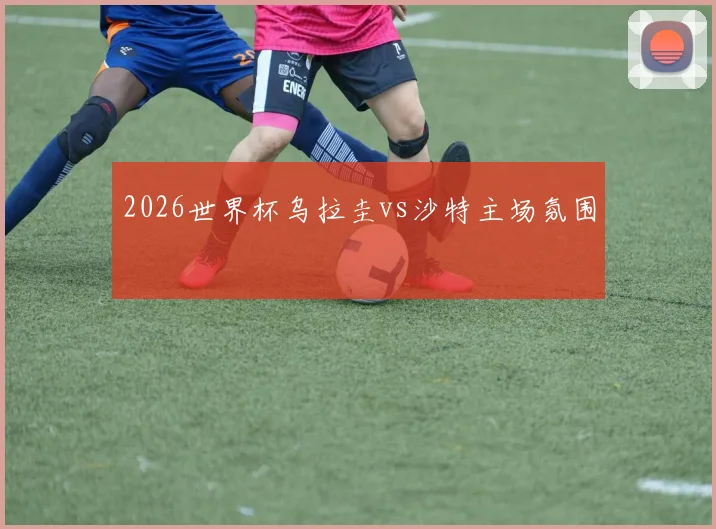 2026世界杯乌拉圭vs沙特主场氛围