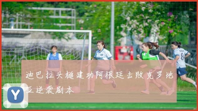 迪巴拉头槌建功阿根廷击败克罗地亚逆袭剧本