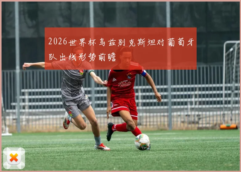 2026世界杯乌兹别克斯坦对葡萄牙队出线形势前瞻