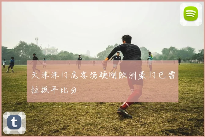 天津津门虎客场硬刚欧洲豪门巴雷拉扳平比分