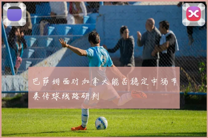 巴萨姆面对加拿大能否稳定中场节奏传球线路研判