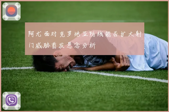 阿尤面对克罗地亚防线能否扩大射门威胁首发悬念分析