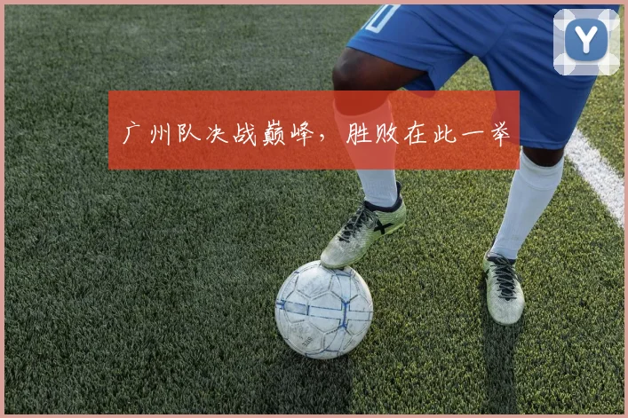 开云体育 - 广州队决战巅峰，胜败在此一举
