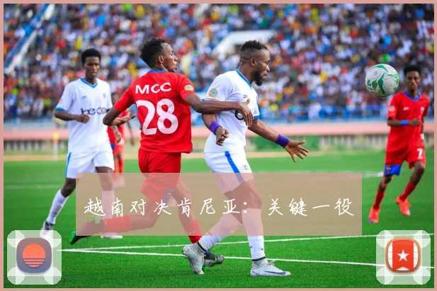 开云体育 - 越南对决肯尼亚：关键一役