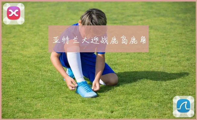 开云体育 - 亚特兰大迎战鹿岛鹿角