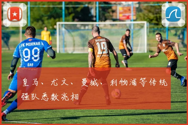 开云体育 - 皇马、尤文、曼城、利物浦等传统强队悉数亮相