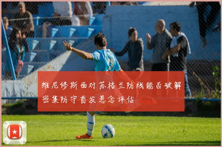 维尼修斯面对苏格兰防线能否破解密集防守首发悬念评估