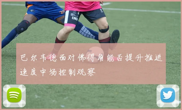巴尔韦德面对佛得角能否提升推进速度中场控制观察