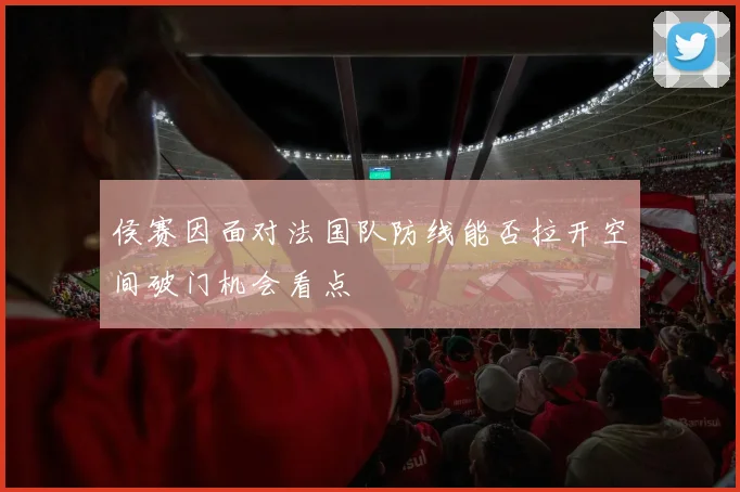 侯赛因面对法国队防线能否拉开空间破门机会看点