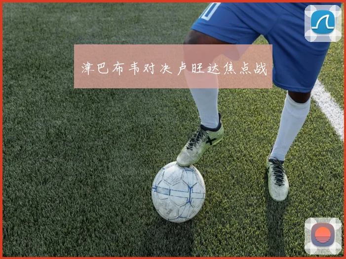 开云体育 - 津巴布韦对决卢旺达焦点战