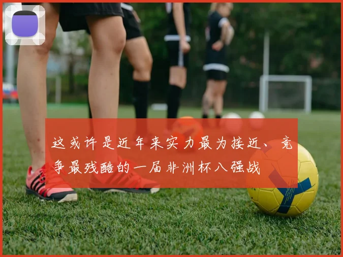 开云体育 - 这或许是近年来实力最为接近、竞争最残酷的一届非洲杯八强战