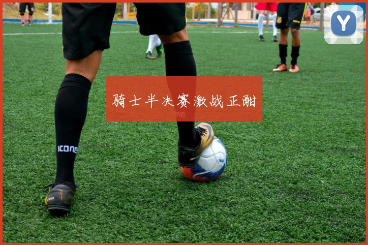 开云体育 - 骑士半决赛激战正酣
