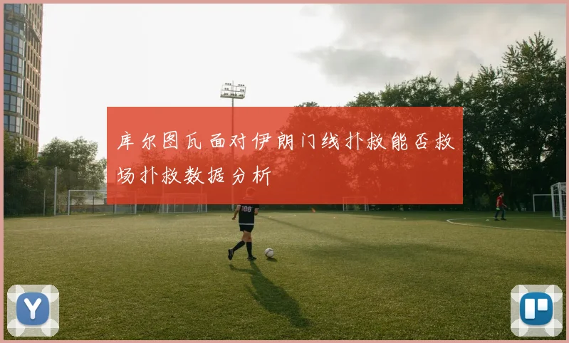 库尔图瓦面对伊朗门线扑救能否救场扑救数据分析