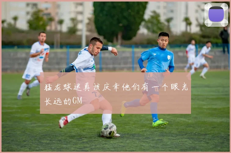 开云体育 - 猛龙球迷真该庆幸他们有一个眼光长远的GM