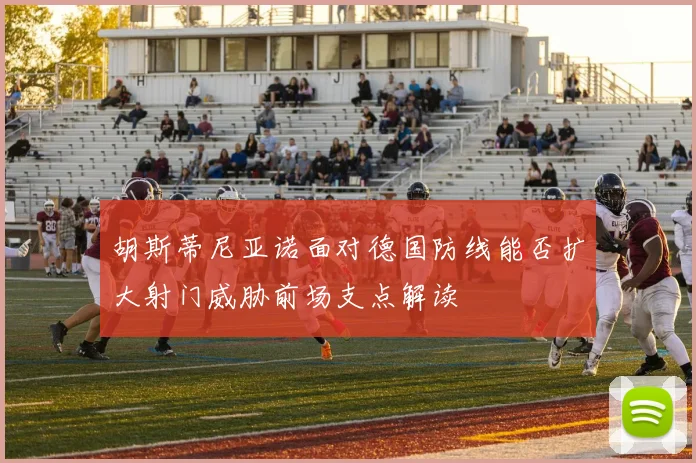 胡斯蒂尼亚诺面对德国防线能否扩大射门威胁前场支点解读