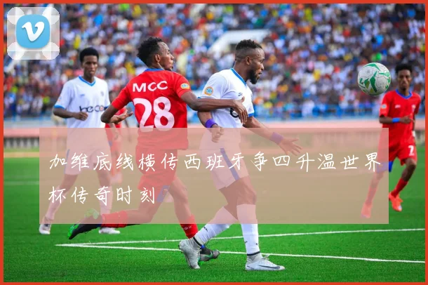 加维底线横传西班牙争四升温世界杯传奇时刻