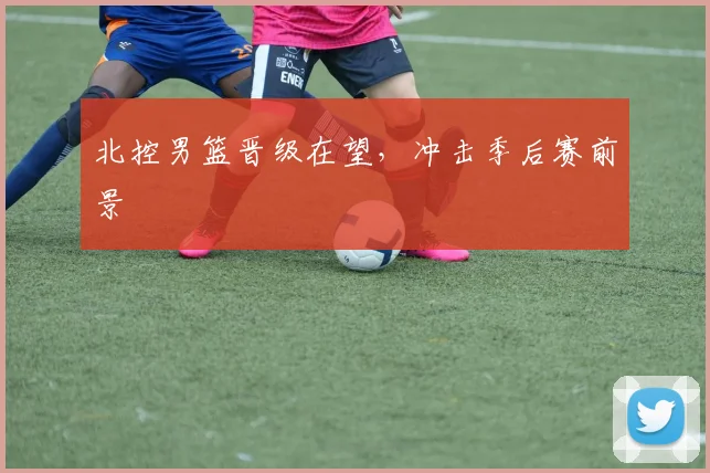 开云体育 - 北控男篮晋级在望，冲击季后赛前景