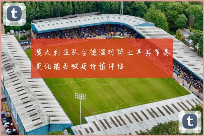 澳大利亚队古德温对阵土耳其节奏变化能否破局价值评估