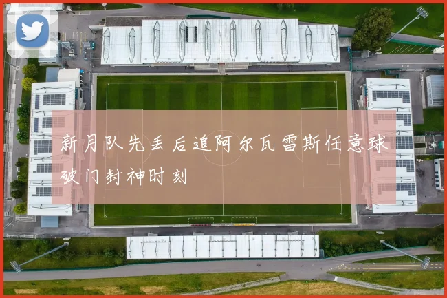 新月队先丢后追阿尔瓦雷斯任意球破门封神时刻