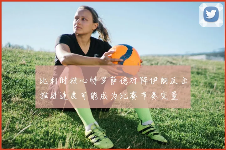 比利时核心特罗萨德对阵伊朗反击推进速度可能成为比赛节奏变量