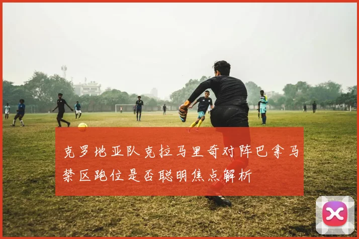 克罗地亚队克拉马里奇对阵巴拿马禁区跑位是否聪明焦点解析