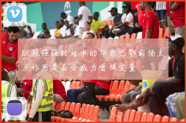 欧冠强强对话中的毕尔巴鄂前场支点作用是否会成为晋级变量