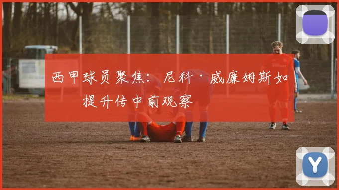 西甲球员聚焦：尼科·威廉姆斯如何提升传中前观察