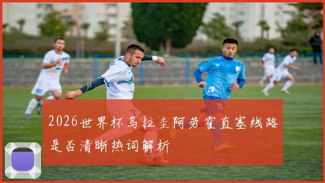 2026世界杯乌拉圭阿劳霍直塞线路是否清晰热词解析