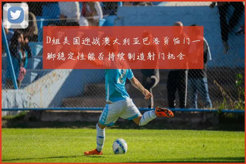 D组美国迎战澳大利亚巴洛贡临门一脚稳定性能否持续制造射门机会