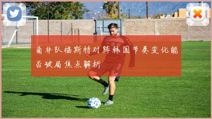 南非队福斯特对阵韩国节奏变化能否破局焦点解析