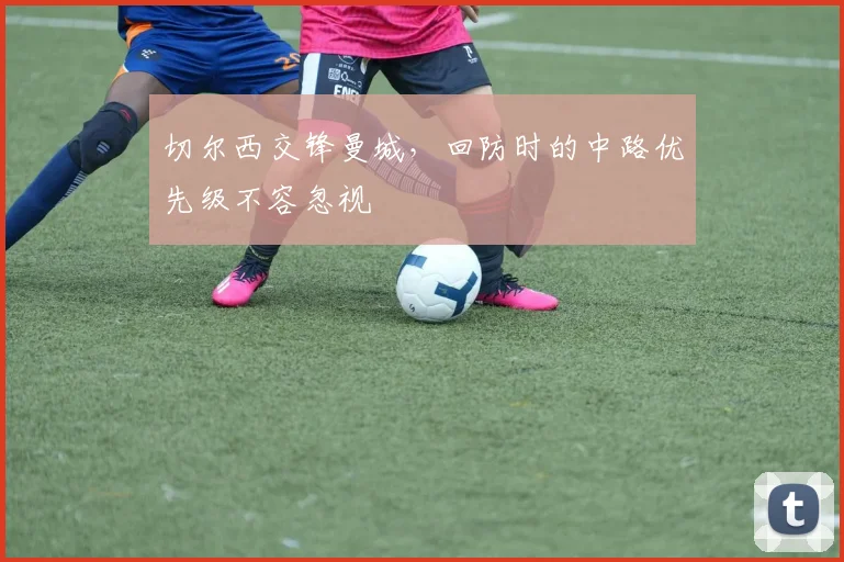 切尔西交锋曼城,回防时的中路优先级不容忽视
