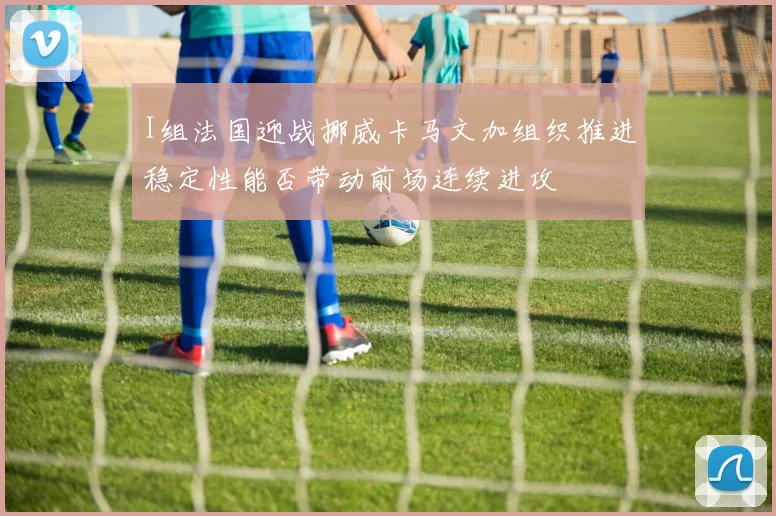I组法国迎战挪威卡马文加组织推进稳定性能否带动前场连续进攻
