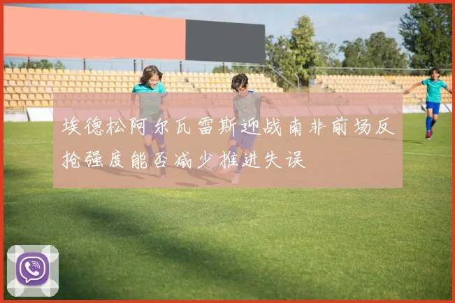 埃德松阿尔瓦雷斯迎战南非前场反抢强度能否减少推进失误