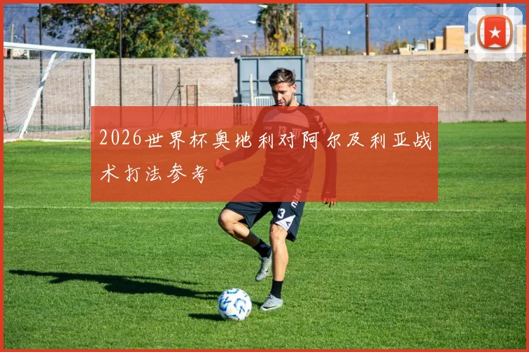 2026世界杯奥地利对阿尔及利亚战术打法参考