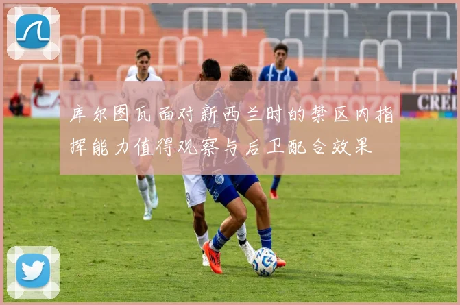 库尔图瓦面对新西兰时的禁区内指挥能力值得观察与后卫配合效果