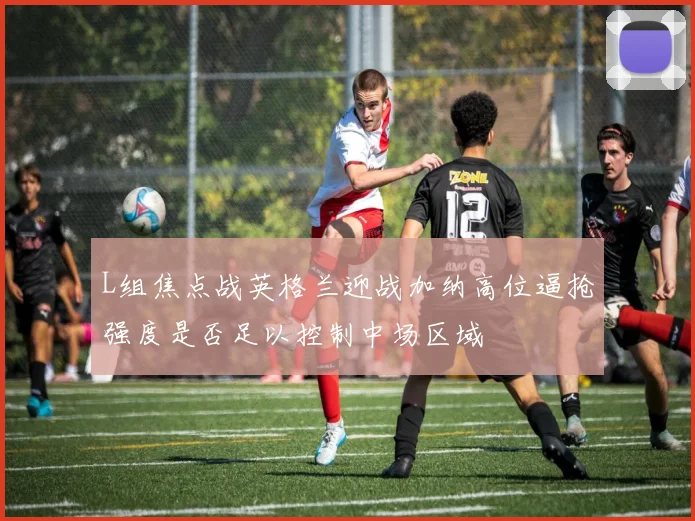L组焦点战英格兰迎战加纳高位逼抢强度是否足以控制中场区域