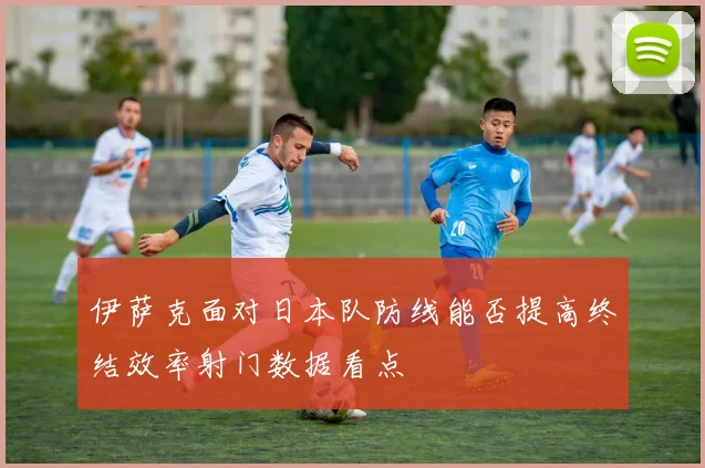 伊萨克面对日本队防线能否提高终结效率射门数据看点
