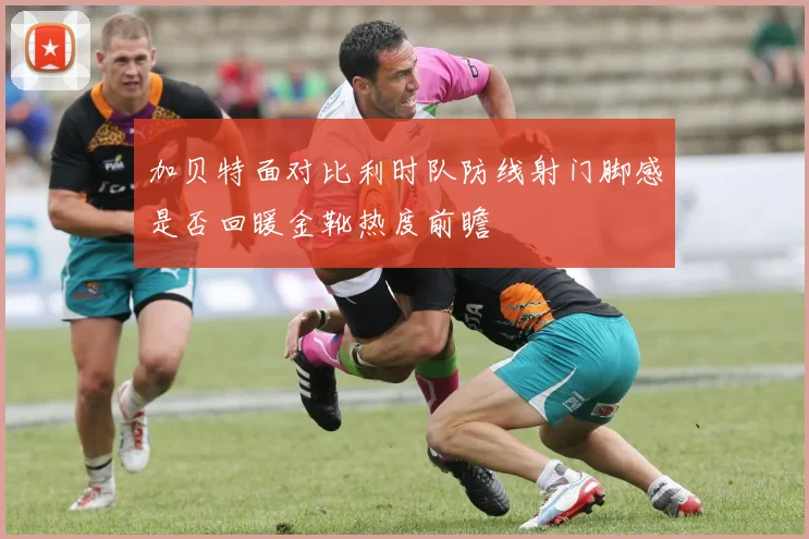加贝特面对比利时队防线射门脚感是否回暖金靴热度前瞻
